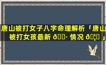 唐山被打女子八字命理解析「唐山被打女孩最新 🌷 情况 🦍 」